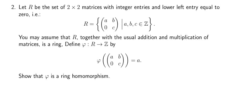 2. Let R be the set of 2 x 2 matrices with integer entries and lower left entry equal to
zero, i.e.:
{(o d) [a,b,cez}.
You may assume that R, together with the usual addition and multiplication of
matrices, is a ring, Define : R→ Z by
*((6))--
R
Show that is a ring homomorphism.
a.