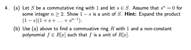 4.
(a) Let S be a commutative ring with 1 and let s E S. Assume that sn = 0 for
some integer n ≥ 2. Show 1 - s is a unit of S. Hint: Expand the product
(1s) (1+s+...+ sn−1).
(b) Use (a) above to find a commuative ring R with 1 and a non-constant
polynomial ƒ € R[x] such that f is a unit of R[x].