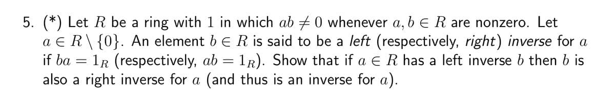 5. (*) Let R be a ring with 1 in which ab 0 whenever a, b E R are nonzero. Let
a ER\ {0}. An element b E R is said to be a left (respectively, right) inverse for a
if ba = 1R (respectively, ab = 1R). Show that if a E R has a left inverse b then b is
also a right inverse for a (and thus is an inverse for a).