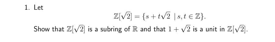 1. Let
Z[√2] = {s+ t√2 | s,t € Z}.
Show that Z[√2] is a subring of R and that 1 + √2 is a unit in Z[√2].