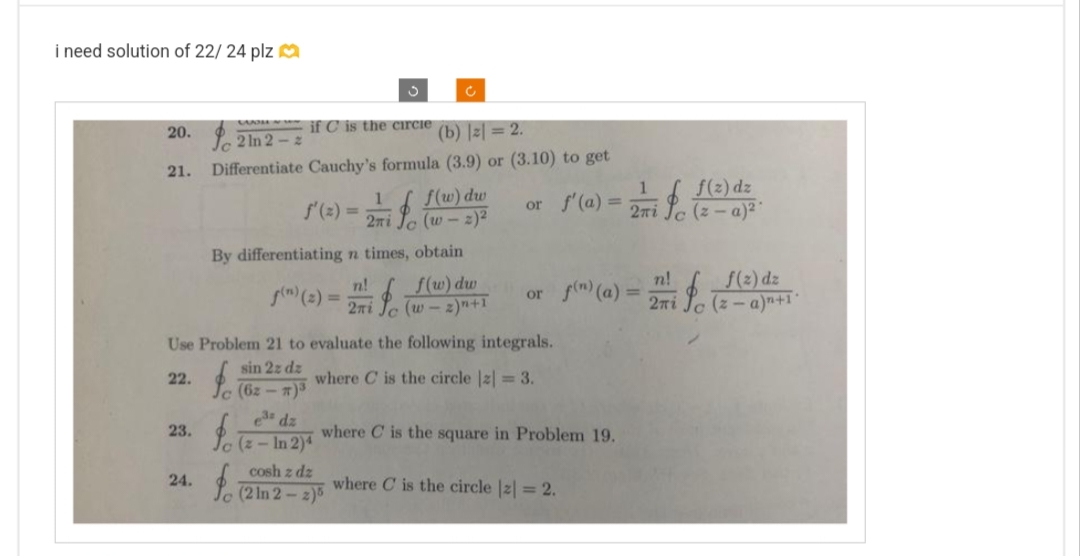 i need solution of 22/ 24 plz
20.
21.
23.
24.
if C is the circle
(b) |z| = 2.
2 ln 2-2
Differentiate Cauchy's formula (3.9) or (3.10) to get
1
3
By differentiating n times,
n!
i fo
fo
f(n) (2)= 2πi
Ć
f(w) dw
(w - 2)²
obtain
f(w) dw
(w-2) n+1
Use Problem 21 to evaluate the following integrals.
sin 2z dz
22.
where C is the circle |z| = 3.
(62-T)³
e³dz
(z-In 2)4
cosh z dz
fo (2 in 2 - 2⁰
1
f(z) dz
or f'(a) = 2 i fc (2-a)²-
n!
f(z) dz
or f(n) (a) = 27 fo (2-a)^²+1
where C is the square in Problem 19.
where C is the circle |z| = 2.