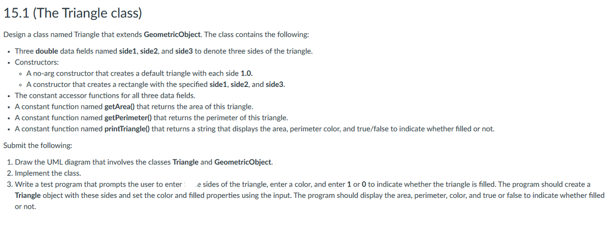 15.1 (The Triangle class)
Design a class named Triangle that extends GeometricObject. The class contains the following:
• Three double data fields named side1, side2, and side3 to denote three sides of the triangle.
• Constructors:
• A no-arg constructor that creates a default triangle with each side 1.0.
• A constructor that creates a rectangle with the specified side1, side2, and side3.
• The constant accessor functions for all three data fields.
A constant function named getArea() that returns the area of this triangle.
• A constant function named getPerimeter() that returns the perimeter of this triangle.
• A constant function named printTriangle() that returns a string that displays the area, perimeter color, and true/false to indicate whether filled or not.
Submit the following:
1. Draw the UML diagram that involves the classes Triangle and GeometricObject.
2. Implement the class.
3. Write a test program that prompts the user to enter e sides of the triangle, enter a color, and enter 1 or 0 to indicate whether the triangle is filled. The program should create a
Triangle object with these sides and set the color and filled properties using the input. The program should display the area, perimeter, color, and true or false to indicate whether filled
or not.