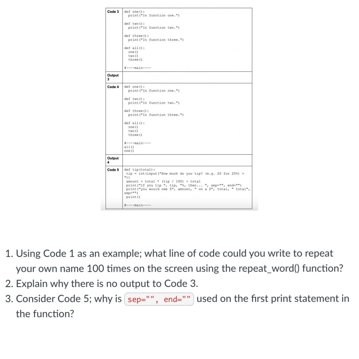 Code 3
Output
3
Code 4
Output
4
Code 5
def one ():
print ("In function one.")
def two ():
print ("In function two.")
def three ():
print ("In function three.")
def all ():
one ()
two ()
three ()
#----main----
def one ():
print ("In function one.")
def two ():
print ("In function two.")
def three ():
print ("In function three.")
def all ():
one ()
two ()
three ()
#----main----
all ()
one ()
def tip (total):
tip int (input ("How much do you tip? (e.g. 20 for 20%) >
"))
amount total* (tip / 100) + total
"1
print ("If you tip ", tip, "%, then... ", sep="", end="")
print ("you would owe $", amount, on a $", total, " total",
sep="")
print ()
#----main----
1. Using Code 1 as an example; what line of code could you write to repeat
your own name 100 times on the screen using the repeat_word() function?
2. Explain why there is no output to Code 3.
3. Consider Code 5; why is sep="", end="
the function?
end="" used on the first print statement in