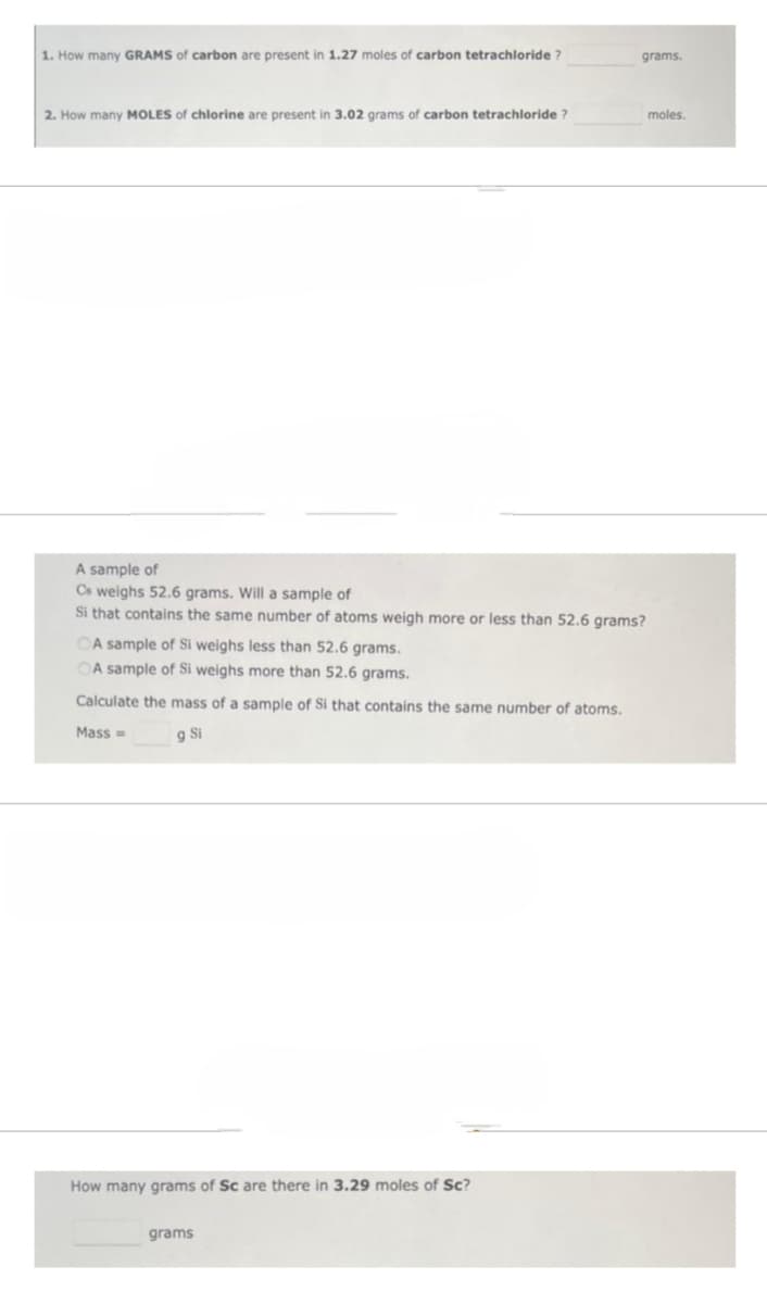 1. How many GRAMS of carbon are present in 1.27 moles of carbon tetrachloride?
2. How many MOLES of chlorine are present in 3.02 grams of carbon tetrachloride ?
A sample of
Cs weighs 52.6 grams. Will a sample of
Si that contains the same number of atoms weigh more or less than 52.6 grams?
OA sample of Si weighs less than 52.6 grams.
OA sample of Si weighs more than 52.6 grams.
Calculate the mass of a sample of Si that contains the same number of atoms.
Mass=
g Si
How many grams of Sc are there in 3.29 moles of Sc?
grams.
grams
moles.