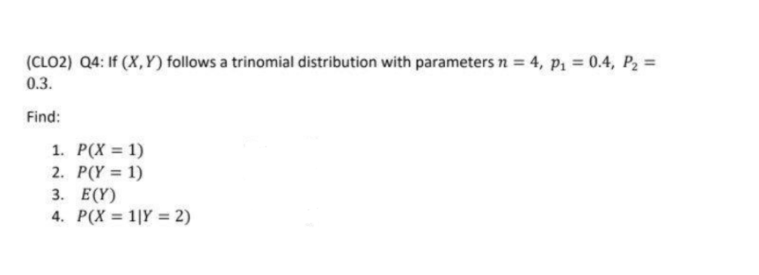 (CLO2) Q4: If (X,Y) follows a trinomial distribution with parameters n = 4, p₁ = 0.4, P₂ =
0.3.
Find:
1. P(X = 1)
2.
P(Y = 1)
3.
E(Y)
4. P(X= 11Y = 2)