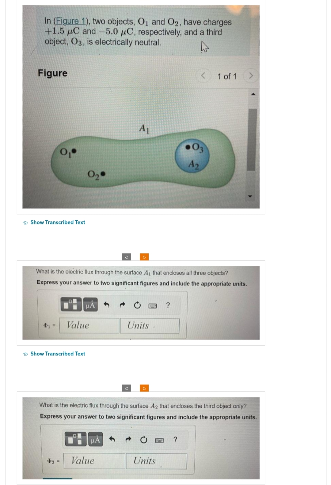 In (Figure 1), two objects, O₁ and O2, have charges
+1.5 μC and -5.0 μC, respectively, and a third
object, O3, is electrically neutral.
4
Figure
Show Transcribed Text
O
0₂
Show Transcribed Text
$₂ =
What is the electric flux through the surface A₁ that encloses all three objects?
Express your answer to two significant figures and include the appropriate units.
μA
Value
S
μA
A₁
Value
Units
What is the electric flux through the surface A2 that encloses the third object only?
Express your answer to two significant figures and include the appropriate units.
?
Units
.03
A₂
1 of 1
?