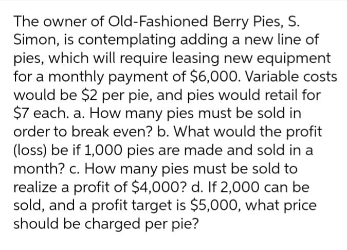 The owner of Old-Fashioned
Berry Pies, S.
Simon, is contemplating adding a new line of
pies, which will require leasing new equipment
for a monthly payment of $6,000. Variable costs
would be $2 per pie, and pies would retail for
$7 each. a. How many pies must be sold in
order to break even? b. What would the profit
(loss) be if 1,000 pies are made and sold in a
month? c. How many pies must be sold to
realize a profit of $4,000? d. If 2,000 can be
sold, and a profit target is $5,000, what price
should be charged per pie?