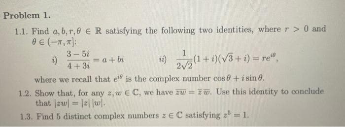 Problem 1.
1.1. Find a, b, r, ER satisfying the following two identities, where r > 0 and
0 € (-π, π]:
z)
3-5i
4 + 3i
= a + bi
ii) 22(1 + i)(√3+i)= reo,
2√2
where we recall that ei is the complex number cos 0 + i sin 0.
1.2. Show that, for any z, w E C, we have zw=zw. Use this identity to conclude
that |zw|=|z||w|.
1.3. Find 5 distinct complex numbers z EC satisfying 2 = 1.