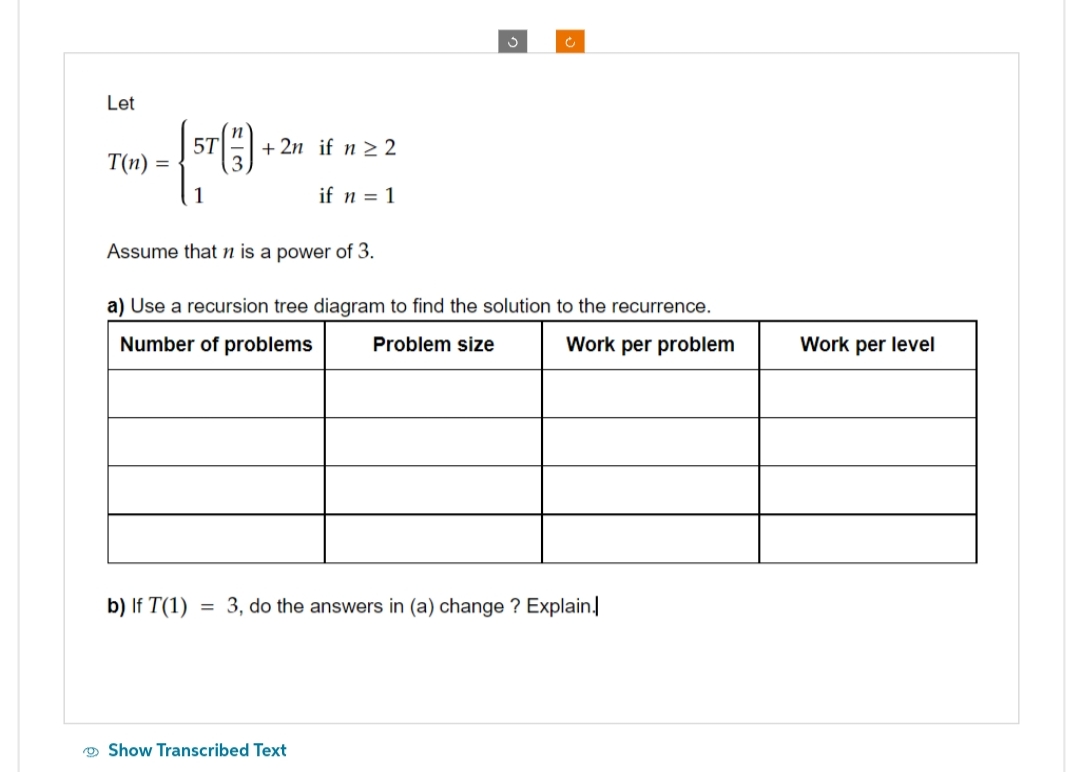 Let
T(n)
=
[ST (1)
1
+2n if n ≥ 2
if n = 1
S
Assume that n is a power of 3.
a) Use a recursion tree diagram to find the solution to the recurrence.
Number of problems Problem size
Work per problem
Show Transcribed Text
b) If T(1) = 3, do the answers in (a) change ? Explain.
Work per level