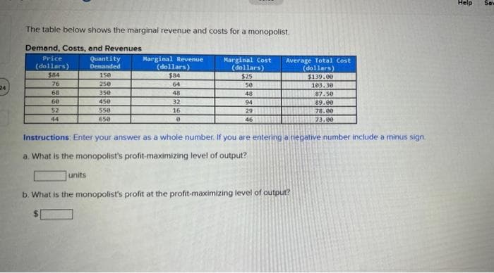 24
The table below shows the marginal revenue and costs for a monopolist.
Demand, Costs, and Revenues
Price
(dollars)
Quantity
Demanded
150
250
350
450
550
650
$84
76
68
60
52
44
Marginal Revenue
(dollars)
$84
64
units
48
32
16
0
Marginal Cost
(dollars)
$25
se
48
94
29
46
Average Total Cost
(dollars)
$139.00
103.30
87.50
89.00
78.00
73.00
Instructions: Enter your answer as a whole number. If you are entering a negative number include a minus sign.
a. What is the monopolist's profit-maximizing level of output?
b. What is the monopolist's profit at the profit-maximizing level of output?
Help
Sav