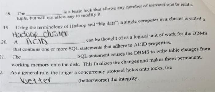 The
is a basic lock that allows any number of transactions to read a
tuple, but will not allow any to modify it.
19. Using the terminology of Hadoop and "big data", a single computer in a cluster is called a
Hadoop cluster.
A ACID
20.
can be thought of as a logical unit of work for the DBMS
that contains one or more SQL statements that adhere to ACID properties.
The
18.
21.
2.
SQL statement causes the DBMS to write table changes from
working memory onto the disk. This finalizes the changes and makes them permanent.
As a general rule, the longer a concurrency protocol holds onto locks, the
better
(better/worse) the integrity.