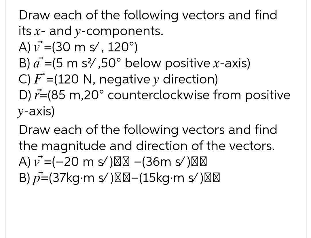 Draw each of the following vectors and find
its x- and y-components.
A) v = (30 m s/, 120°)
B) a = (5 m s²/,50° below positive x-axis)
C) F (120 N, negative y direction)
D) (85 m,20° counterclockwise from positive
y-axis)
Draw each of the following vectors and find
the magnitude and direction of the vectors.
A) v = (-20 m s/)-(36m s/)}}
B) p=(37kg.m s/)-(15kg⋅m s/)==