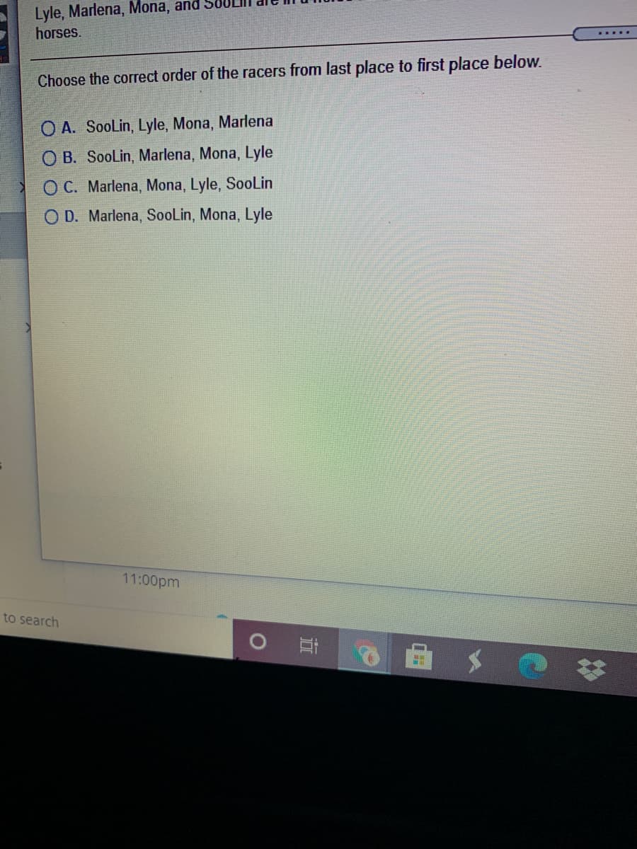 Lyle, Marlena, Mona, and
horses.
.....
Choose the correct order of the racers from last place to first place below.
O A. SooLin, Lyle, Mona, Marlena
O B. SooLin, Marlena, Mona, Lyle
O C. Marlena, Mona, Lyle, SoolLin
D. Marlena, SooLin, Mona, Lyle
11:00pm
to search
