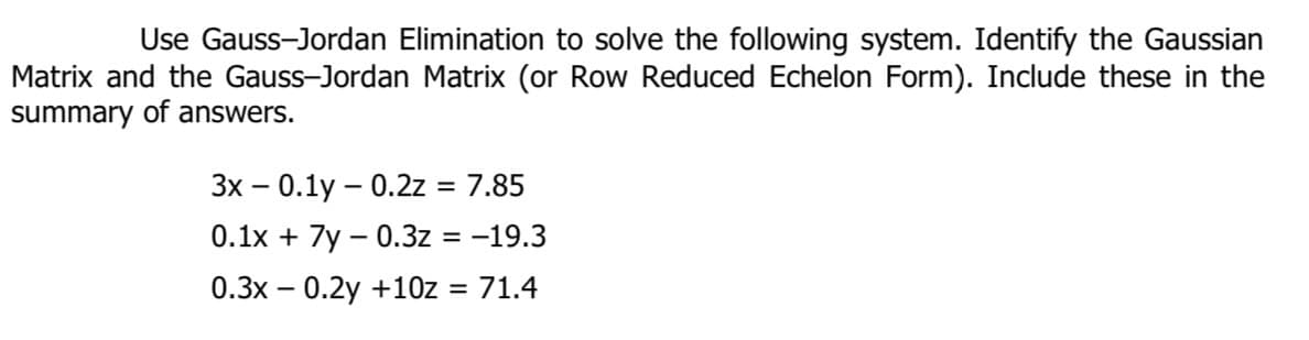 Use Gauss-Jordan Elimination to solve the following system. Identify the Gaussian
Matrix and the Gauss-Jordan Matrix (or Row Reduced Echelon Form). Include these in the
summary of answers.
3x – 0.1y – 0.2z = 7.85
%3D
0.1x + 7y – 0.3z = -19.3
%3D
0.3x – 0.2y +10z = 71.4
