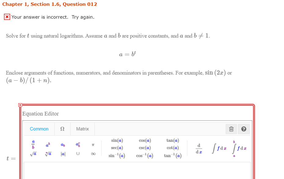 Solve for t using natural logarithms. Assume a and b are positive constants, and a and b # 1.
a = b'
Enclose arguments of functions, numerators, and denominators in parentheses. For example, sin (2x) or
(a – b)/ (1 + n).
