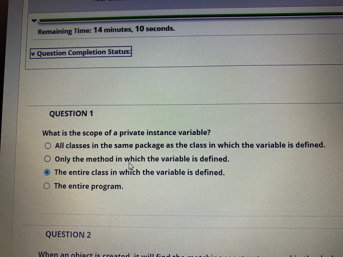 Remaining Time: 14 minutes, 10 seconds.
Question Completion Status:
QUESTION 1
What is the scope of a private instance
able?
All classes in the same package as the class in which the variable is defined.
Only the method in which the variable is defined.
The entire class in which the variable is defined.
The entire
program.
QUESTION 2
When an ohiect is created it wilL fin
