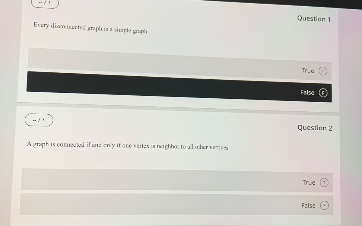 Question 1
Every disconnected graph is a simple graph
True
False
-- / \
Question 2
A graph is connected if and only if one vertex is neighbor to all other vertices
True
False
