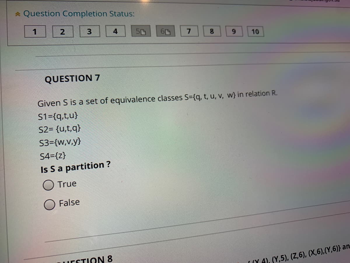 * Question Completion Status:
4
8.
6.
10
QUESTION 7
Given S is a set of equivalence classes S={q, t, u, v, w} in relation R.
S1={q,t,u}
S2= {u,t,q}
S3={w,v,y}
S4={z}
Is Sa partition ?
O True
False
ESTION 8
(Y A), SY,5), (Z,6), (X,6),(Y,6)} an.
