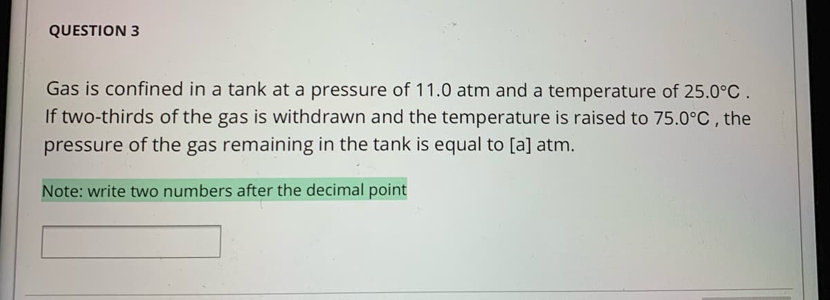 QUESTION 3
Gas is confined in a tank at a pressure of 11.0 atm and a temperature of 25.0°C .
If two-thirds of the gas is withdrawn and the temperature is raised to 75.0°C , the
pressure of the gas remaining in the tank is equal to [a] atm.
Note: write two numbers after the decimal point
