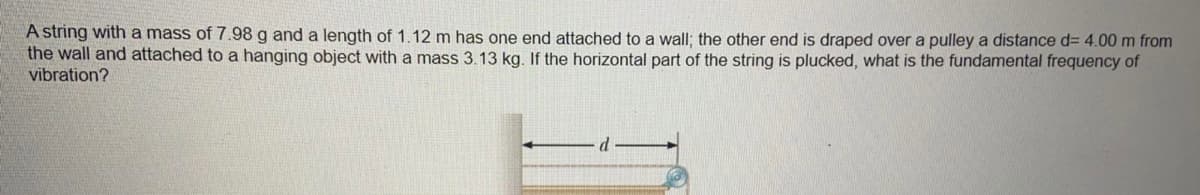 A string with a mass of 7.98 g and a length of 1.12 m has one end attached to a wall; the other end is draped over a pulley a distance d= 4.00 m from
the wall and attached to a hanging object with a mass 3.13 kg. If the horizontal part of the string is plucked, what is the fundamental frequency of
vibration?
