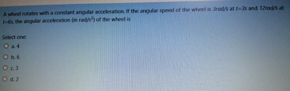 A wheel rotates with a constant angular acceleration. If the angular speed of the wheel is 3rad/s at t=3s and 12rad/s at
t=6s, the angular acceleration (in rad/s) of the wheel is
Select one:
О а.4
O b. 6
О с.3
O d. 2
