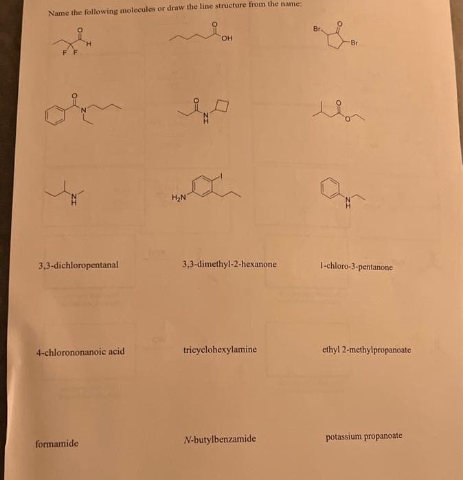 Name the following molecules or draw the line structure from the name:
3,3-dichloropentanal
4-chlorononanoic acid
formamide
H₂N
OH
3,3-dimethyl-2-hexanone
tricyclohexylamine
N-butylbenzamide
Bra
O-
Br
1-chloro-3-pentanone
ethyl 2-methylpropanoate
potassium propanoate