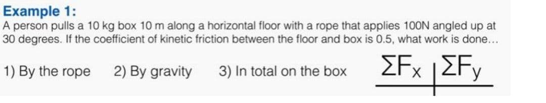 Example 1:
A person pulls a 10 kg box 10 m along a horizontal floor with a rope that applies 100N angled up at
30 degrees. If the coefficient of kinetic friction between the floor and box is 0.5, what work is done...
EFx |ZFy
1) By the rope
2) By gravity
3) In total on the box
