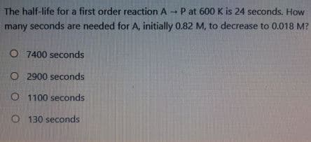 The half-life for a first order reaction A
P at 600 K is 24 seconds. How
many seconds are needed for A, initially 0.82 M, to decrease to 0.018 M?
O 7400 seconds
O 2900 seconds
O 1100 seconds
O 130 seconds
