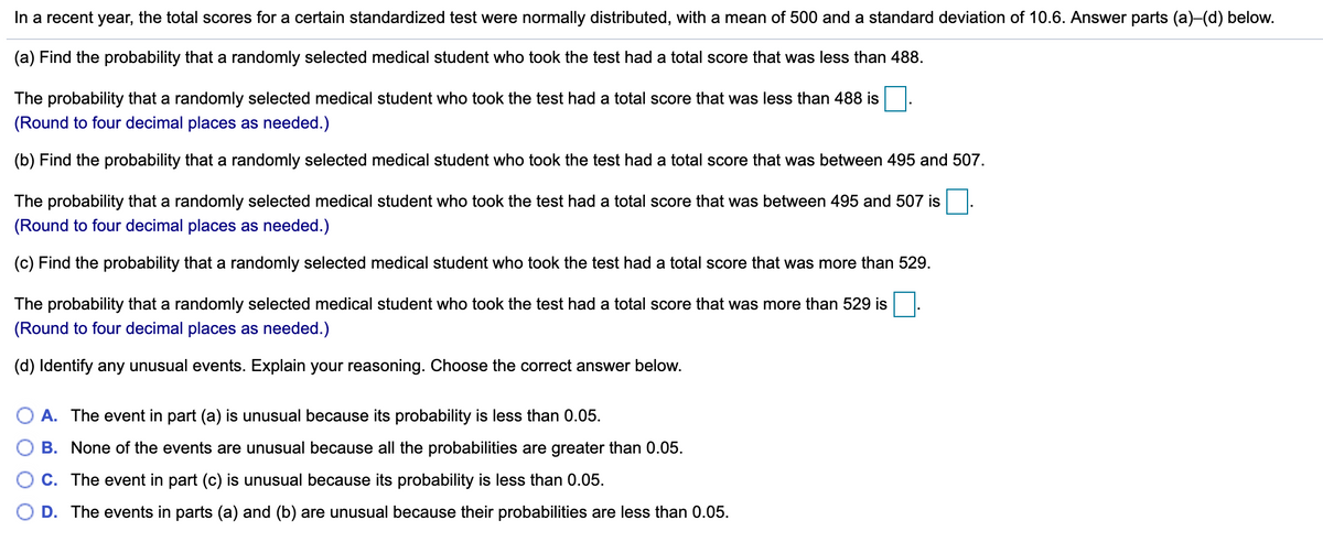 In a recent year, the total scores for a certain standardized test were normally distributed, with a mean of 500 and a standard deviation of 10.6. Answer parts (a)-(d) below.
(a) Find the probability that a randomly selected medical student who took the test had a total score that was less than 488.
The probability that a randomly selected medical student who took the test had a total score that was less than 488 is
(Round to four decimal places as needed.)
(b) Find the probability that a randomly selected medical student who took the test had a total score that was between 495 and 507.
The probability that a randomly selected medical student who took the test had a total score that was between 495 and 507 is
(Round to four decimal places as needed.)
(c) Find the probability that a randomly selected medical student who took the test had a total score that was more than 529.
The probability that a randomly selected medical student who took the test had a total score that was more than 529 is
(Round to four decimal places as needed.)
(d) Identify any unusual events. Explain your reasoning. Choose the correct answer below.
A. The event in part (a) is unusual because its probability is less than 0.05.
B. None of the events are unusual because all the probabilities are greater than 0.05.
C. The event in part (c) is unusual because its probability is less than 0.05.
D. The events in parts (a) and (b) are unusual because their probabilities are less than 0.05.
