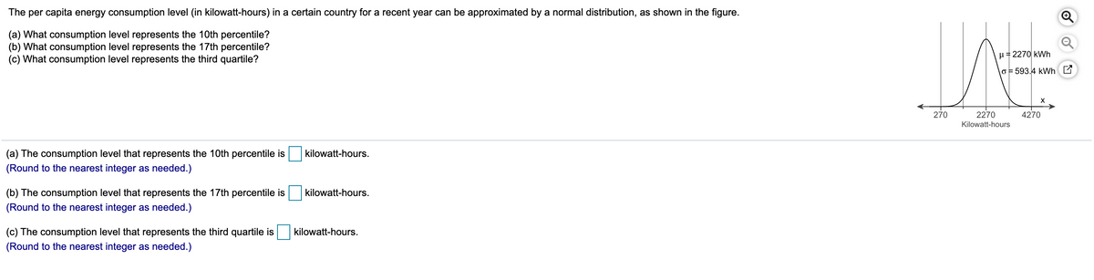 The per capita energy consumption level (in kilowatt-hours) in a certain country for a recent year can be approximated by a normal distribution, as shown in the figure.
(a) What consumption level represents the 10th percentile?
(b) What consumption level represents the 17th percentile?
(c) What consumption level represents the third quartile?
1= 2270 kWh
o = 593.4 kWh E
X
270
2270
4270
Kilowatt-hours
(a) The consumption level that represents the 10th percentile is
kilowatt-hours.
(Round to the nearest integer as needed.)
(b) The consumption level that represents the 17th percentile is
kilowatt-hours.
(Round to the nearest integer as needed.)
(c) The consumption level that represents the third quartile is
kilowatt-hours.
(Round to the nearest integer as needed.)
