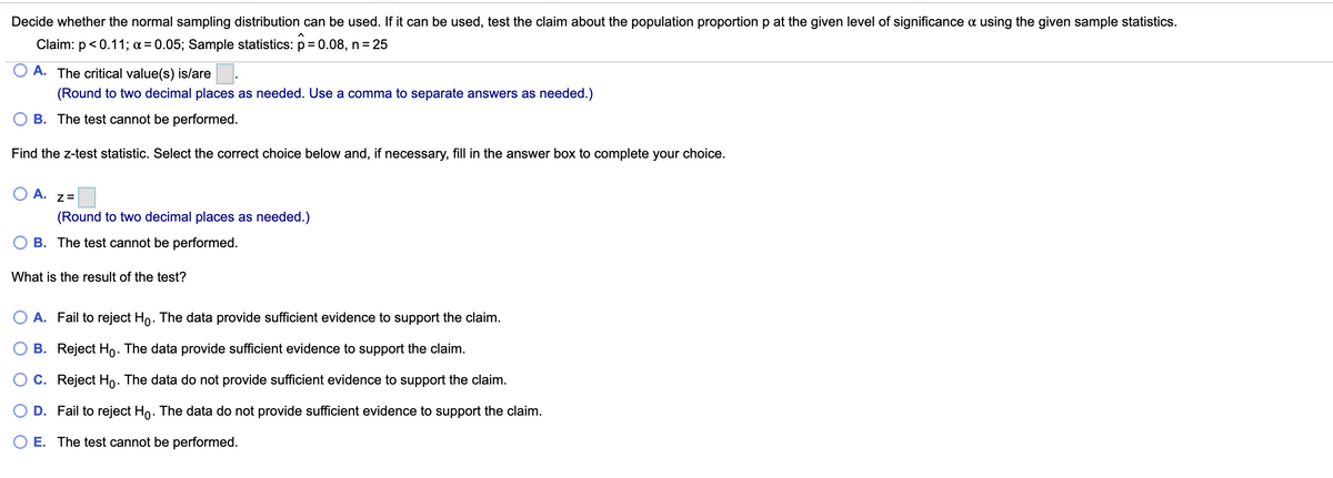 Decide whether the normal sampling distribution can be used. If it can be used, test the claim about the population proportion p at the given level of significance a using the given sample statistics.
Claim: p< 0.11; a = 0.05; Sample statistics: p = 0.08, n = 25
A. The critical value(s) is/are
(Round to two decimal places as needed. Use a comma to separate answers as needed.)
B. The test cannot be performed.
Find the z-test statistic. Select the correct choice below and, if necessary, fill in the answer box to complete your choice.
O A.
(Round to two decimal places as needed.)
B. The test cannot be performed.
What is the result of the test?
O A. Fail to reject Ho. The data provide sufficient evidence to support the claim.
B. Reject Ho. The data provide sufficient evidence to support the claim.
C. Reject Ho. The data do not provide sufficient evidence to support the claim.
O D. Fail to reject Ho. The data do not provide sufficient evidence to support the claim.
E. The test cannot be performed.
