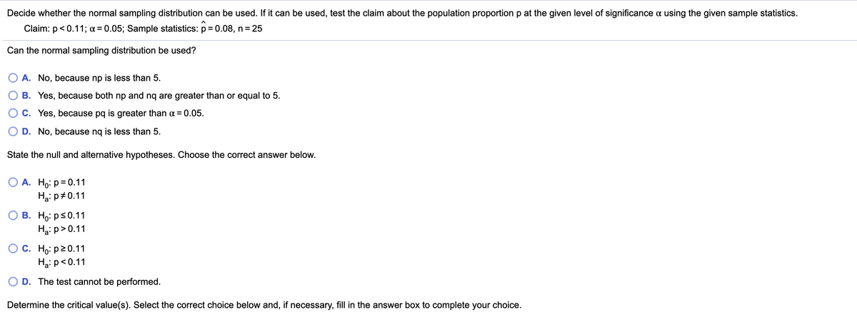 Decide whether the normal sampling distribution can be used. If it can be used, test the claim about the population proportion p at the given level of significance a using the given sample statistics.
Claim: p< 0.11; a= 0.05; Sample statistics: p= 0.08, n= 25
Can the normal sampling distribution be used?
O A. No, because np is less than 5.
B. Yes, because both np and nq are greater than or equal to 5.
C. Yes, because pq is greater than a = 0.05.
D. No, because ng is less than 5.
State the null and alternative hypotheses. Choose the correct answer below.
О А. Но: р%3D0.11
Ha: p#0.11
В. Но: ps0.11
Ha: p>0.11
C. Ho: p20.11
Ha: p<0.11
D. The test cannot be performed.
Determine the critical value(s). Select the correct choice below and, if necessary, fill in the answer box to complete your choice.
