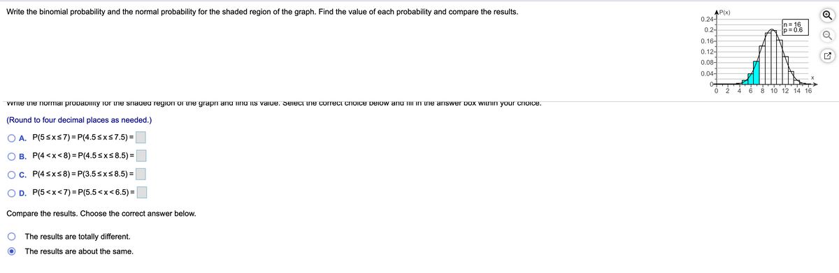 Write the binomial probability and the normal probability for the shaded region of the graph. Find the value of each probability and compare the results.
AP(x)
0.24-
n = 16
p = 0.6
0.2-
0.16-
0.12-
0.08-
0.04-
X
4
6
8
10 12 14 16
vvrite ine normai probabllity for the shaded region of the grapn and TINU its value. Seiect tnie correct cNoice pelow and ilii in tne answer pox witnin your choice.
(Round to four decimal places as needed.)
O A. P(5sxs7) = P(4.5<xs7.5) =
O B. P(4<x<8) = P(4.5sxs8.5)=
Oc. P(4sxs8) = P(3.5<x<8.5) =
D. P(5<x<7)= P(5.5<x< 6.5)=
Compare the results. Choose the correct answer below.
The results are totally different.
The results are about the same.
