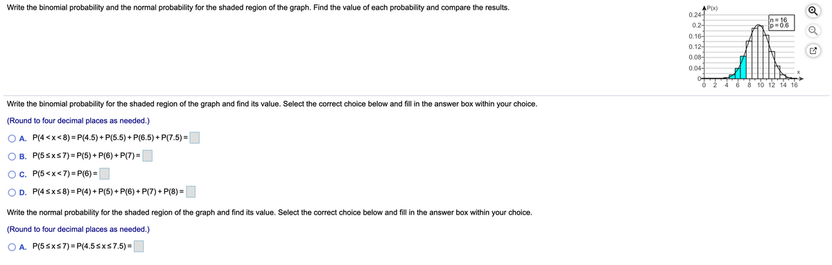 Write the binomial probability and the normal probability for the shaded region of the graph. Find the value of each probability and compare the results.
AP(x)
0.24-
n= 16
p= 0.6
0.2-
0.16-
0.12-
0.08-
0.04-
0+
6.
8 10 12 14 16
Write the binomial probability for the shaded region of the graph and find its value. Select the correct choice below and fill in the answer box within your choice.
(Round to four decimal places as needed.)
O A. P(4 <x<8) = P(4.5) + P(5.5) + P(6.5)+ P(7.5) =
B. P(5<xs7)=P(5)+ P(6)+ P(7) =
Oc. P(5<x<7) = P(6) =
O D. P(4 <x<8) = P(4) + P(5) + P(6) + P(7) + P(8) =
Write the normal probability for the shaded region of the graph and find its value. Select the correct choice below and fill in the answer box within your choice.
(Round to four decimal places as needed.)
O A. P(5<x<7) = P(4.5<xs7.5) =|
