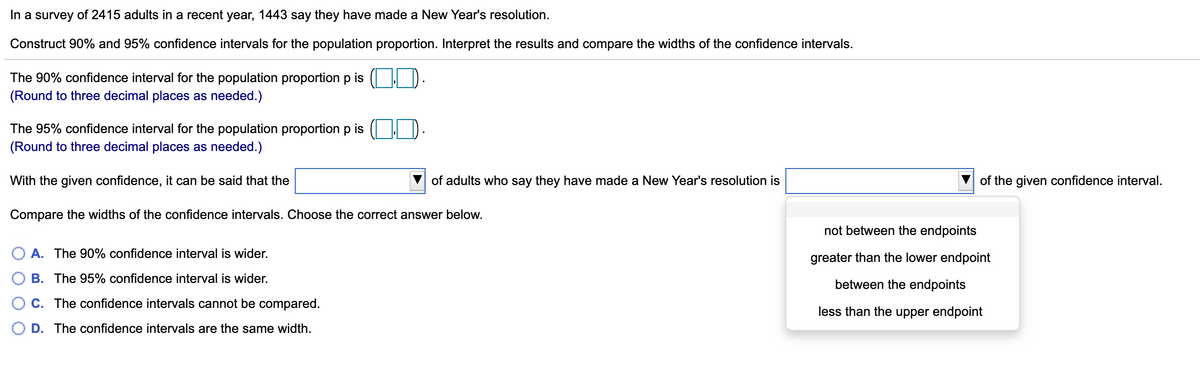 In a survey of 2415 adults in a recent year, 1443 say they have made a New Year's resolution.
Construct 90% and 95% confidence intervals for the population proportion. Interpret the results and compare the widths of the confidence intervals.
The 90% confidence interval for the population proportion p is ( | ).
(Round to three decimal places as needed.)
The 95% confidence interval for the population proportion p is
(Round to three decimal places as needed.)
With the given confidence, it can be said that the
of adults who say they have made a New Year's resolution is
of the given confidence interval.
Compare the widths of the confidence intervals. Choose the correct answer below.
not between the endpoints
O A. The 90% confidence interval is wider.
greater than the lower endpoint
B. The 95% confidence interval is wider.
between the endpoints
C. The confidence intervals cannot be compared.
less than the upper endpoint
D. The confidence intervals are the same width.
