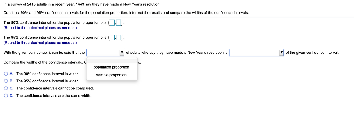 In a survey of 2415 adults in a recent year, 1443 say they have made a New Year's resolution.
Construct 90% and 95% confidence intervals for the population proportion. Interpret the results and compare the widths of the confidence intervals.
The 90% confidence interval for the population proportion p is
(Round to three decimal places as needed.)
The 95% confidence interval for the population proportion p is
(Round to three decimal places as needed.)
With the given confidence, it can be said that the
of adults who say they have made a New Year's resolution is
of the given confidence interval.
Compare the widths of the confidence intervals. C
W.
populati
proportion
O A. The 90% confidence interval is wider.
sample proportion
B. The 95% confidence interval is wider.
C. The confidence intervals cannot be compared.
D. The confidence intervals are the same width.
