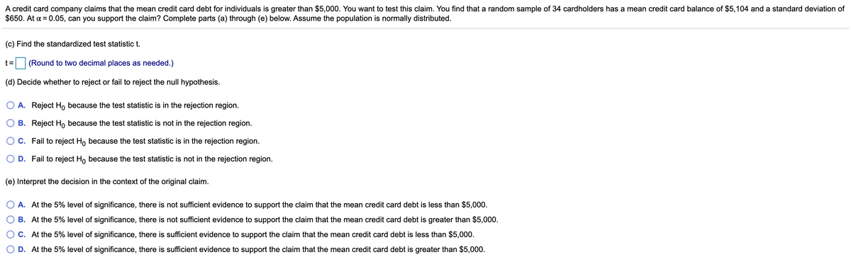 A credit card company claims that the mean credit card debt for individuals is greater than $5,000. You want to test this claim. You find that a random sample of 34 cardholders has a mean credit card balance of $5,104 and a standard deviation of
$650. At a = 0.05, can you support the claim? Complete parts (a) through (e) below. Assume the population is normally distributed.
(c) Find the standardized test statistic t.
t=
(Round to two decimal places as needed.)
(d) Decide whether to reject or fail to reject the null hypothesis.
A. Reject Ho because the test statistic is in the rejection region.
B. Reject Ho because the test statistic is not in the rejection region.
O C. Fail to reject H, because the test statistic is in the rejection region.
D. Fail to reject Ho because the test statistic is not in the rejection region.
(e) Interpret the decision in the context of the original claim.
A. At the 5% level of significance, there is not sufficient evidence to support the claim that the mean credit card debt is less than $5,000.
B. At the 5% level of significance, there is not sufficient evidence to support the claim that the mean credit card debt is greater than $5,000.
C. At the 5% level of significance, there is sufficient evidence to support the claim that the mean credit card debt is less than $5,000.
D. At the 5% level of significance, there is sufficient evidence to support the claim that the mean credit card debt is greater than $5,000.
