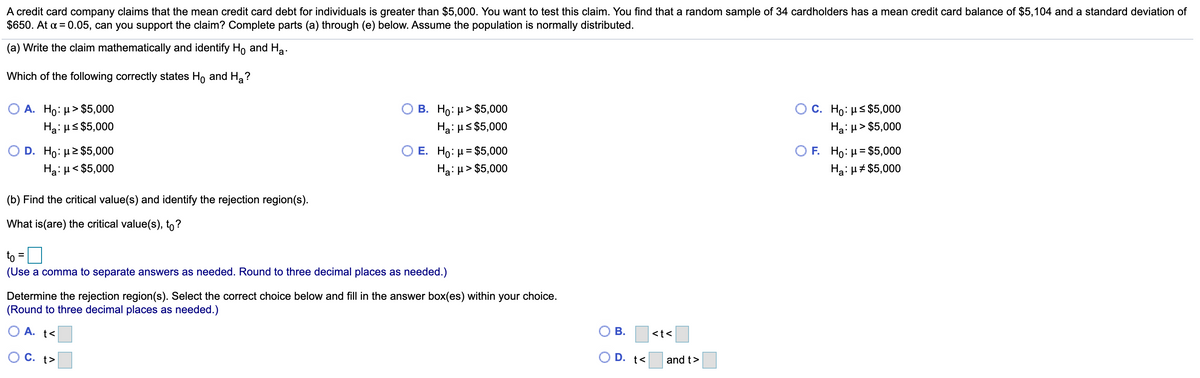 A credit card company claims that the mean credit card debt for individuals is greater than $5,000. You want to test this claim. You find that a random sample of 34 cardholders has a mean credit card balance of $5,104 and a standard deviation of
$650. At a = 0.05, can you support the claim? Complete parts (a) through (e) below. Assume the population is normally distributed.
(a) Write the claim mathematically and identify Ho and Ha.
Which of the following correctly states Ho and H,?
O A. Ho: µ> $5,000
c. Ho: με$5,000|
Ha: µ> $5,000
B. Ho: µ> $5,000
Ha: µs $5,000
Hai us $5,000
D. Ho: µ2 $5,000
E. Ho: μ= $5,000
F. Ho: µ = $5,000
Hạ: H< $5,000
Ha: H> $5,000
Hạ: H# $5,000
(b) Find the critical value(s) and identify the rejection region(s).
What is(are) the critical value(s), to?
to =
(Use a comma to separate answers as needed. Round to three decimal places as needed.)
Determine the rejection region(s). Select the correct choice below and fill in the answer box(es) within your choice.
(Round to three decimal places as needed.)
O A. t<
<t<
C. t>
D. t<
and t>
B.
