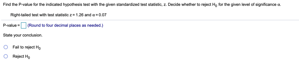 Find the P-value for the indicated hypothesis test with the given standardized test statistic, z. Decide whether to reject Ho for the given level of significance a.
Right-tailed test with test statistic z = 1.26 and a = 0.07
P-value =
(Round to four decimal places as needed.)
State your conclusion.
Fail to reject Ho
Reject Ho
