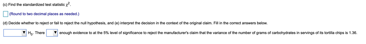 (c) Find the standardized test statistic x.
(Round to two decimal places as needed.)
(d) Decide whether to reject or fail to reject the null hypothesis, and (e) interpret the decision in the context of the original claim. Fill in the correct answers below.
Ho. There
enough evidence to at the 5% level of significance to reject the manufacturer's claim that the variance of the number of grams of carbohydrates in servings of its tortilla chips is 1.36.
