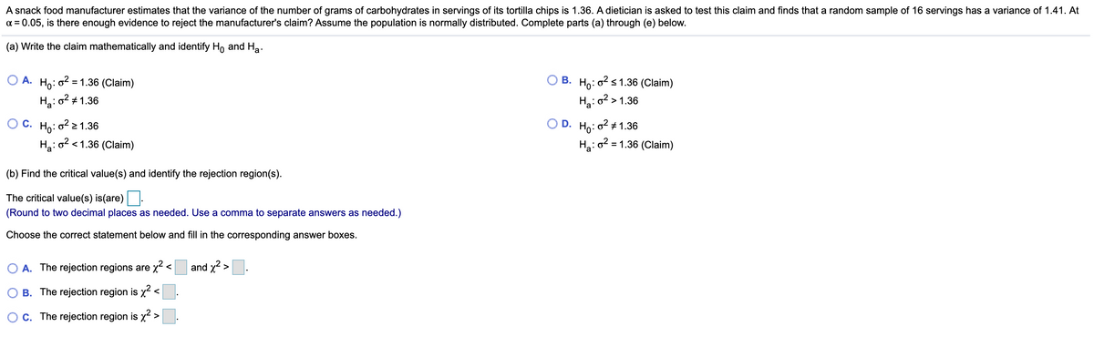 A snack food manufacturer estimates that the variance of the number of grams of carbohydrates in servings of its tortilla chips is 1.36. A dietician is asked to test this claim and finds that a random sample of 16 servings has a variance of 1.41. At
a = 0.05, is there enough evidence to reject the manufacturer's claim? Assume the population is normally distributed. Complete parts (a) through (e) below.
(a) Write the claim mathematically and identify Ho and Ha.
О А. Но:
B. Ho: o2 s 1.36 (Claim)
Hai o²> 1.36
= 1.36 (Claim)
Ha:
o2 + 1.36
O C. Ho: o2> 1.36
D. Ho: o2 + 1.36
H: o2 < 1.36 (Claim)
Ha: o2 = 1.36 (Claim)
(b) Find the critical value(s) and identify the rejection region(s).
The critical value(s) is(are)
(Round to two decimal places as needed. Use a comma to separate answers as needed.)
Choose the correct statement below and fill in the corresponding answer boxes.
A. The rejection regions are x<
and x2 >
B. The rejection region is x2 <
C. The rejection region is x2 >.
