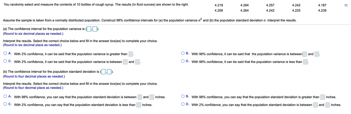 You randomly select and measure the contents of 10 bottles of cough syrup. The results (in fluid ounces) are shown to the right.
4.219
4.294
4.257
4.242
4.187
4.206
4.264
4.242
4.225
4.239
Assume the sample is taken from a normally distributed population. Construct 98% confidence intervals for (a) the population variance o and (b) the population standard deviation o. Interpret the results.
(a) The confidence interval for the population variance is
(Round to six decimal places as needed.)
Interpret the results. Select the correct choice below and fill in the answer box(es) to complete your choice.
(Round to six decimal place as needed.)
O A. With 2% confidence, it can be said that the population variance is greater than
B. With 98% confidence, it can be said that the population variance is between
and
C. With 2% confidence, it can be said that the population variance is between
and
D. With 98% confidence, it can be said that the population variance is less than
(b) The confidence interval for the population standard deviation is
(Round to four decimal places as needed.)
Interpret the results. Select the correct choice below and fill in the answer box(es) to complete your choice.
(Round to four decimal place as needed.)
O A. With 98% confidence, you can say that the population standard deviation is between
and
inches.
B. With 98% confidence, you can say that the population standard deviation is greater than
inches.
C. With 2% confidence, you can say that the population standard deviation is less than
inches.
D. With 2% confidence, you can say that the population standard deviation is between
and
inches.
