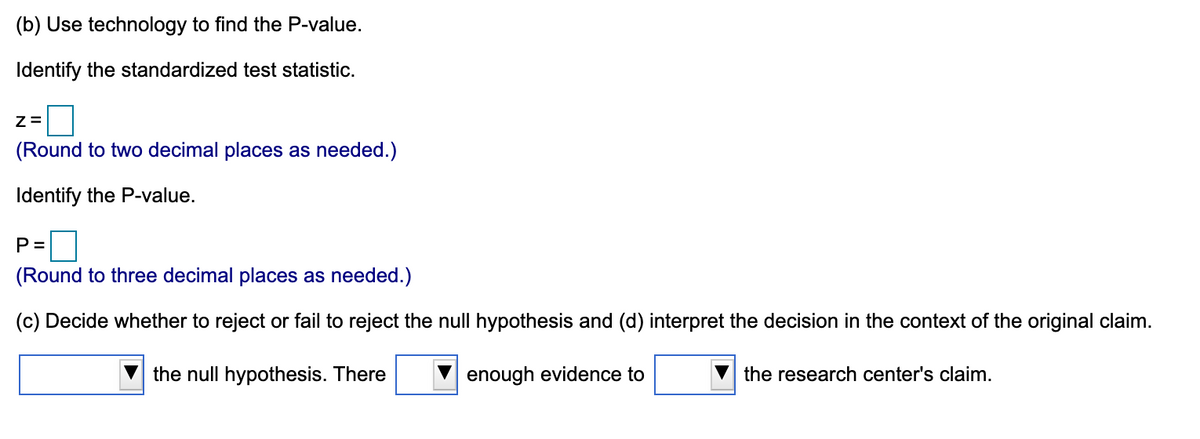 (b) Use technology to find the P-value.
Identify the standardized test statistic.
(Round to two decimal places as needed.)
Identify the P-value.
P =
(Round to three decimal places as needed.)
(c) Decide whether to reject or fail to reject the null hypothesis and (d) interpret the decision in the context of the original claim.
the null hypothesis. There
enough evidence to
the research center's claim.
