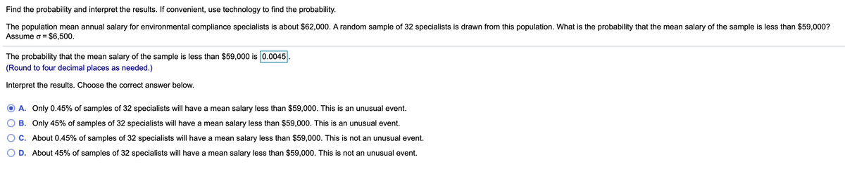 Find the probability and interpret the results. If convenient, use technology to find the probability.
The population mean annual salary for environmental compliance specialists is about $62,000. A random sample of 32 specialists is drawn from this population. What is the probability that the mean salary of the sample is less than $59,000?
Assume o =
$6,500.
The probability that the mean salary of the sample is less than $59,000 is 0.0045
(Round to four decimal places as needed.)
Interpret the results. Choose the correct answer below.
A. Only 0.45% of samples of 32 specialists will have a mean salary less than $59,000. This is an unusual event.
B. Only 45% of samples of 32 specialists will have a mean salary less than $59,000. This is an unusual event.
About
45% of samples of 32 specialists will have a mean salary less than $59,000. This is not an unusual event.
D. About 45% of samples of 32 specialists will have a mean salary less than $59,000. This is not an unusual event.
