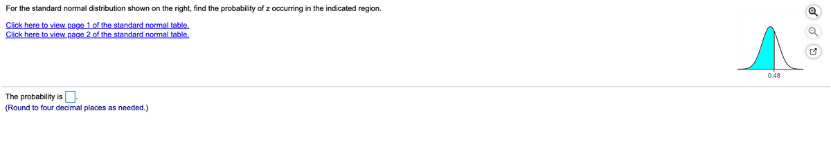 For the standard normal distribution shown on the right, find the probability of z occurring in the indicated region.
Click here to view page 1 of the standard normal table.
Click here to view page 2 of the standard normal table.
0.48
The probability is:
(Round to four decimal places as needed.)
of
