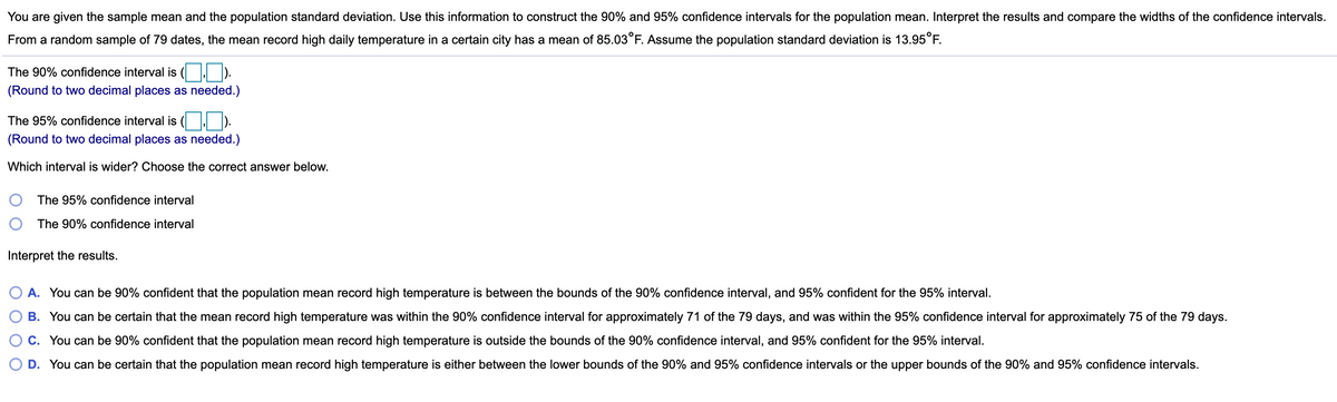 You are given the sample mean and the population standard deviation. Use this information to construct the 90% and 95% confidence intervals for the population mean. Interpret the results and compare the widths of the confidence intervals.
From a random sample of 79 dates, the mean record high daily temperature in a certain city has a mean of 85.03°F. Assume the population standard deviation is 13.95°F.
The 90% confidence interval is
(Round to two decimal places as needed.)
The 95% confidence interval is ( ).
(Round to two decimal places as needed.)
Which interval is wider? Choose the correct answer below.
The 95% confidence interval
The 90% confidence interval
Interpret the results.
A. You can be 90% confident that the population mean record high temperature is between the bounds of the 90% confidence interval, and 95% confident for the 95% interval.
B. You can be certain that the mean record high temperature was within the 90% confidence interval for approximately 71 of the 79 days, and was within the 95% confidence interval for approximately 75 of the 79 days.
C. You can be 90% confident that the population mean record high temperature is outside the bounds of the 90% confidence interval, and 95% confident for the 95% interval.
D. You can be certain that the population mean record high temperature is either between the lower bounds of the 90% and 95% confidence intervals or the upper bounds of the 90% and 95% confidence intervals.
