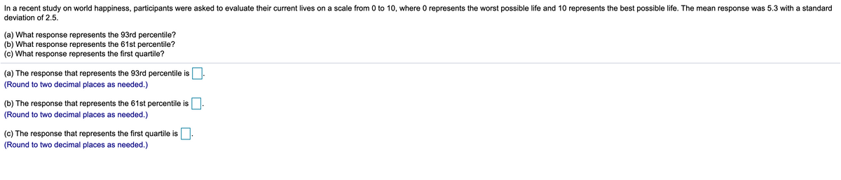 In a recent study on world happiness, participants were asked to evaluate their current lives on a scale from 0 to 10, where 0 represents the worst possible life and 10 represents the best possible life. The mean response was 5.3 with a standard
deviation of 2.5.
(a) What response represents the 93rd percentile?
(b) What response represents the 61st percentile?
(c) What response represents the first quartile?
(a) The response that represents the 93rd percentile is
(Round to two decimal places as needed.)
(b) The response that represents the 61st percentile is
(Round to two decimal places as needed.)
(c) The response that represents the first quartile is
(Round to two decimal places as needed.)
