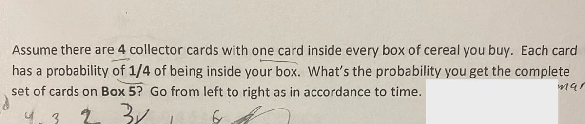 Assume there are 4 collector cards with one card inside every box of cereal you buy. Each card
has a probability of 1/4 of being inside your box. What's the probability you get the complete
set of cards on Box 5? Go from left to right as in accordance to time.
4.3 2 3/
6
mar