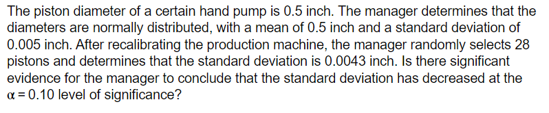 The piston diameter of a certain hand pump is 0.5 inch. The manager determines that the
diameters are normally distributed, with a mean of 0.5 inch and a standard deviation of
0.005 inch. After recalibrating the production machine, the manager randomly selects 28
pistons and determines that the standard deviation is 0.0043 inch. Is there significant
evidence for the manager to conclude that the standard deviation has decreased at the
α = 0.10 level of significance?