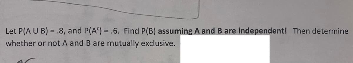 Let P(A U B) = .8, and P(A) = .6. Find P(B) assuming A and B are independent! Then determine
whether or not A and B are mutually exclusive.